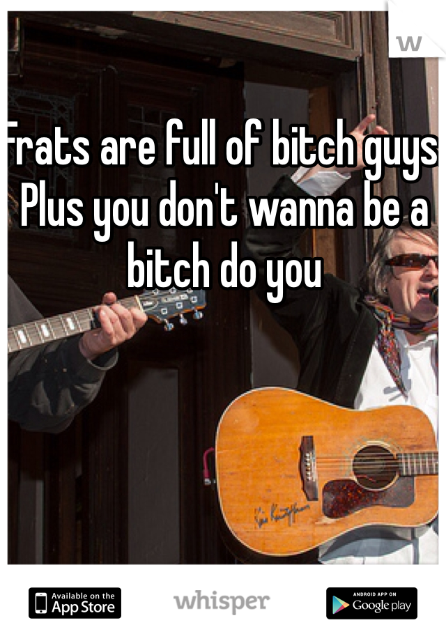 Frats are full of bitch guys. Plus you don't wanna be a bitch do you