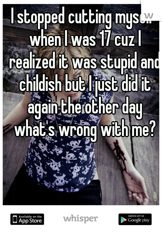 I stopped cutting myself when I was 17 cuz I realized it was stupid and childish but I just did it again the other day what's wrong with me?