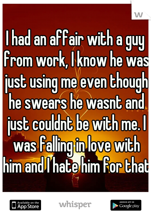 I had an affair with a guy from work, I know he was just using me even though he swears he wasnt and just couldnt be with me. I was falling in love with him and I hate him for that.