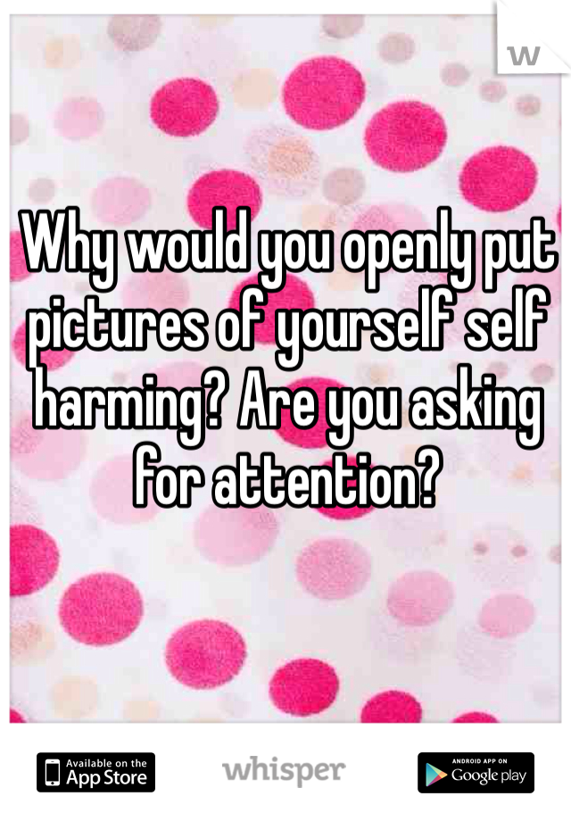 Why would you openly put pictures of yourself self harming? Are you asking for attention?