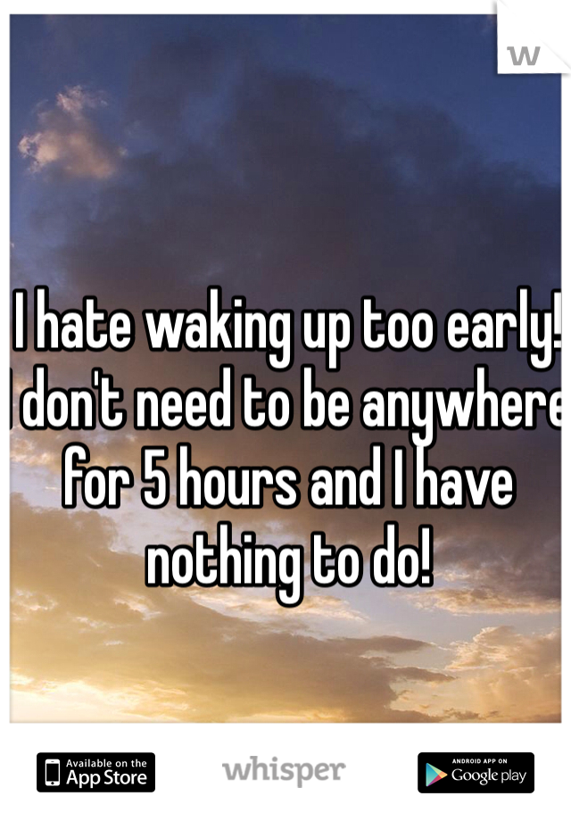 I hate waking up too early! 
I don't need to be anywhere for 5 hours and I have nothing to do!