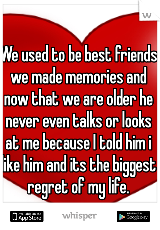 We used to be best friends we made memories and now that we are older he never even talks or looks at me because I told him i like him and its the biggest regret of my life.