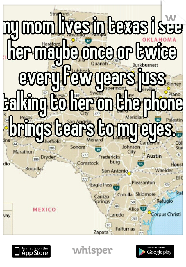 my mom lives in texas i see her maybe once or twice every few years juss talking to her on the phone brings tears to my eyes.