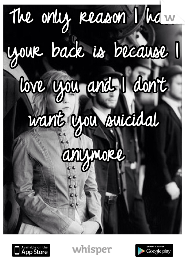 The only reason I have your back is because I love you and I don't want you suicidal anymore