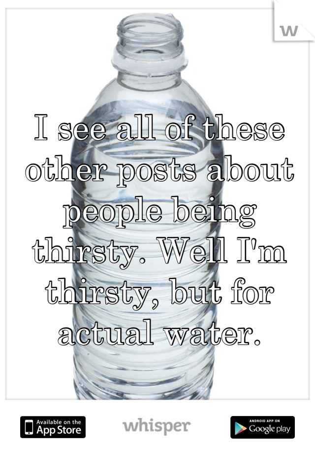 I see all of these other posts about people being thirsty. Well I'm thirsty, but for actual water.