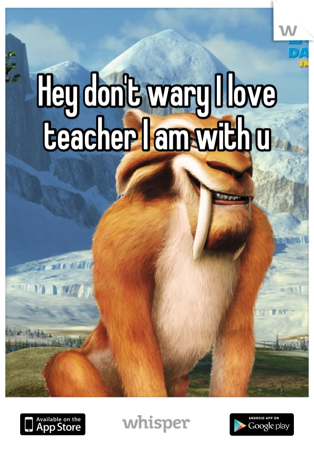 Hey don't wary I love teacher I am with u