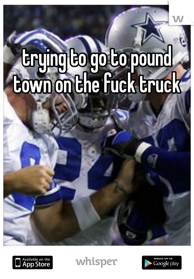 trying to go to pound town on the fuck truck 