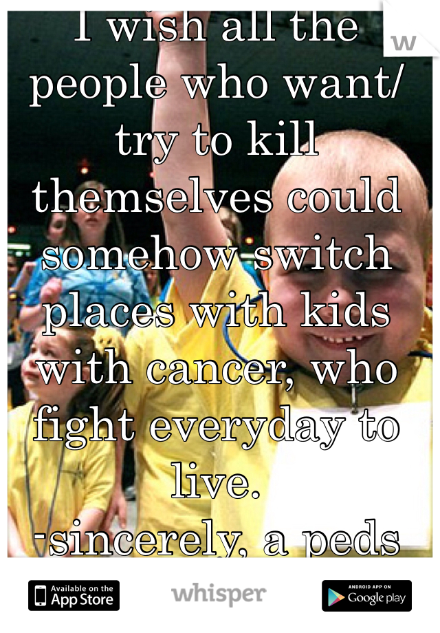 I wish all the people who want/try to kill themselves could somehow switch places with kids with cancer, who fight everyday to live.
-sincerely, a peds oncology nurse.