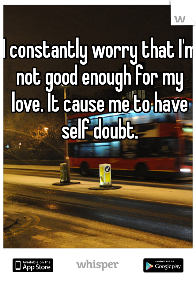 I constantly worry that I'm not good enough for my love. It cause me to have self doubt. 