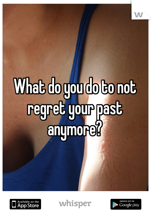 What do you do to not regret your past anymore?