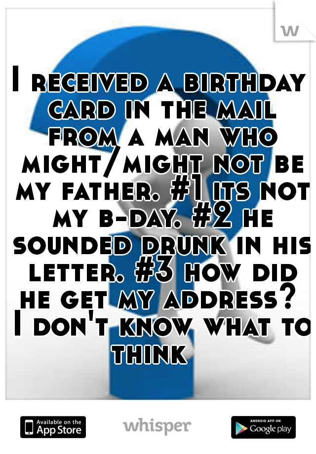 I received a birthday card in the mail from a man who might/might not be my father. #1 its not my b-day. #2 he sounded drunk in his letter. #3 how did he get my address?  I don't know what to think   