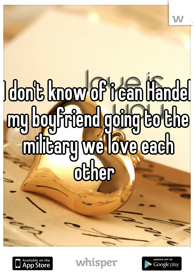 I don't know of i can Handel my boyfriend going to the military we love each other  