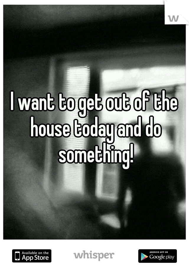 I want to get out of the house today and do something!