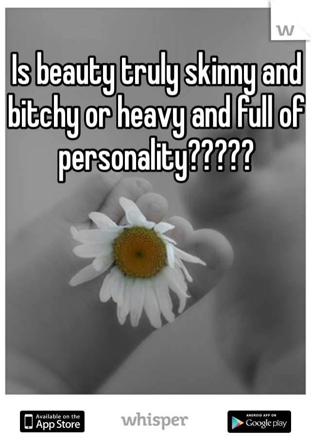 Is beauty truly skinny and bitchy or heavy and full of personality?????