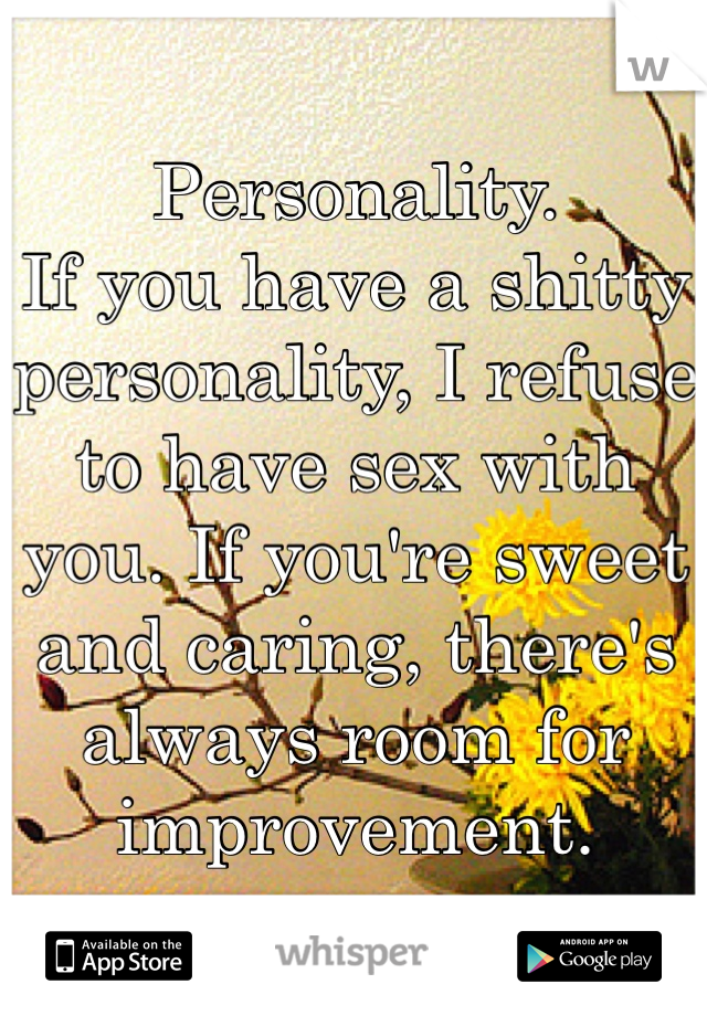 Personality. 
If you have a shitty personality, I refuse to have sex with you. If you're sweet and caring, there's always room for improvement. 