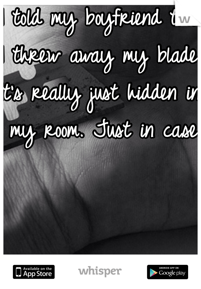 I told my boyfriend that I threw away my blade. It's really just hidden in my room. Just in case