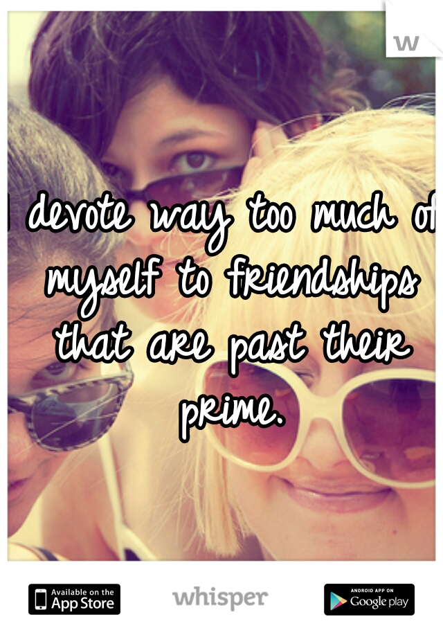 I devote way too much of myself to friendships that are past their prime.