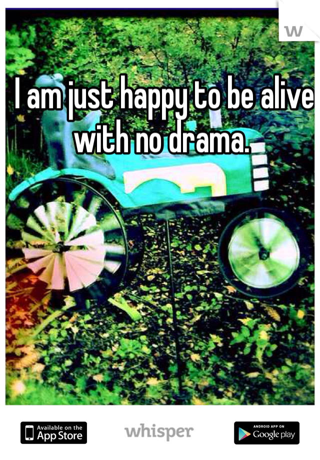  I am just happy to be alive with no drama. 