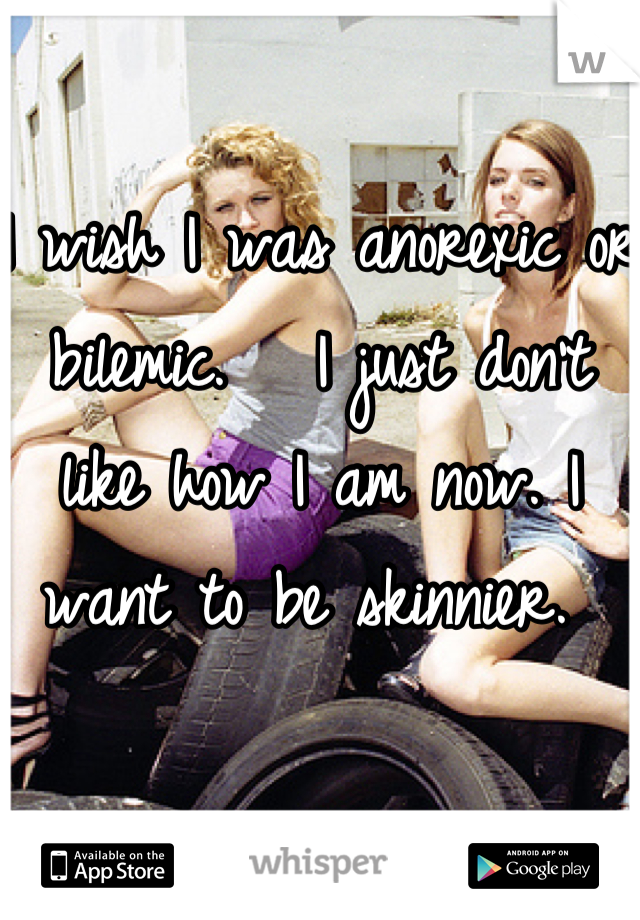 I wish I was anorexic or bilemic.   I just don't like how I am now. I want to be skinnier. 