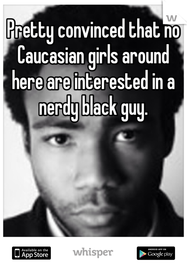 Pretty convinced that no Caucasian girls around here are interested in a nerdy black guy.