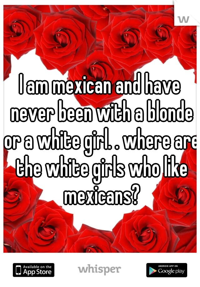 I am mexican and have never been with a blonde or a white girl. . where are the white girls who like mexicans?
