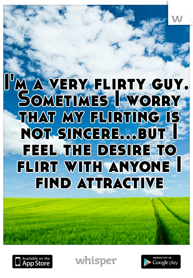 I'm a very flirty guy. Sometimes I worry that my flirting is not sincere...but I feel the desire to flirt with anyone I find attractive.