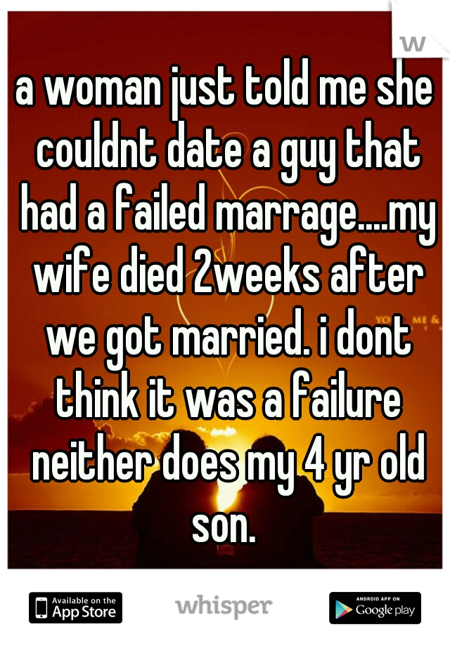 a woman just told me she couldnt date a guy that had a failed marrage....my wife died 2weeks after we got married. i dont think it was a failure neither does my 4 yr old son. 