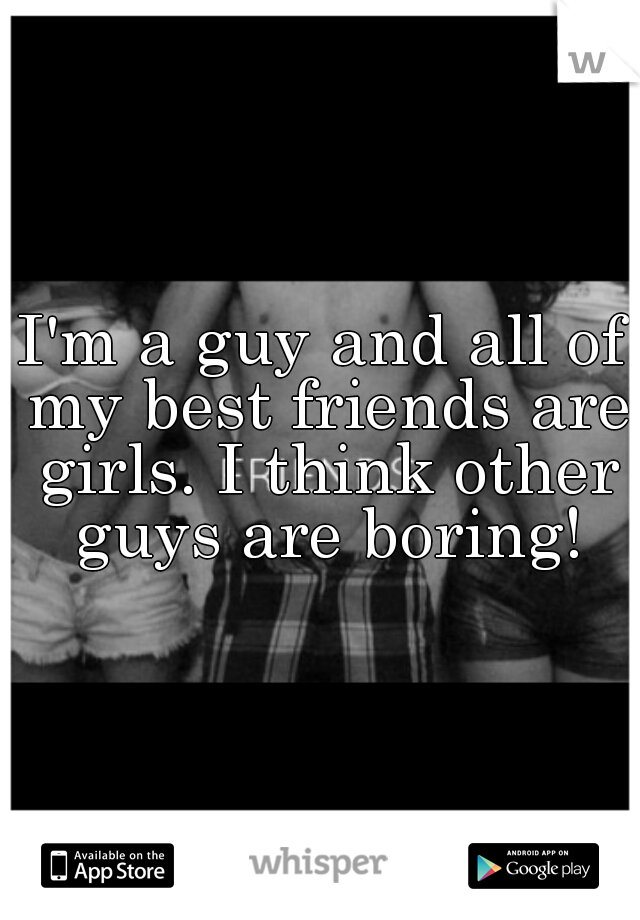 I'm a guy and all of my best friends are girls. I think other guys are boring!