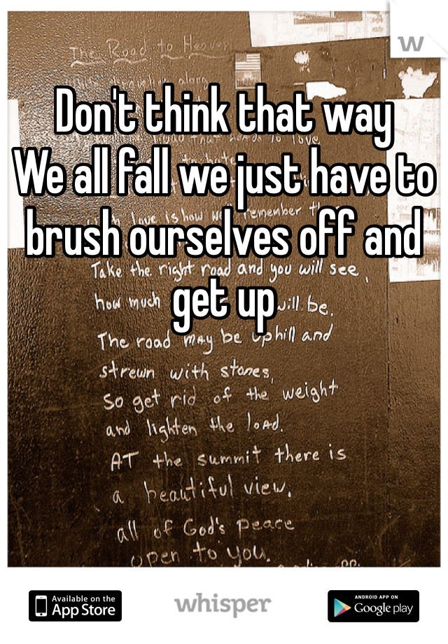 Don't think that way
We all fall we just have to brush ourselves off and get up 