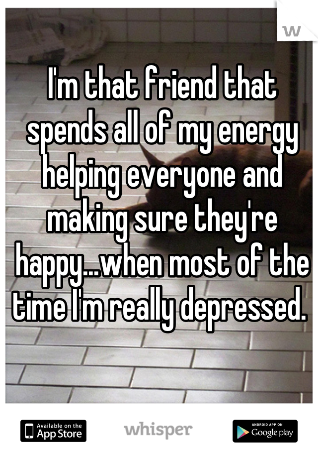 I'm that friend that spends all of my energy helping everyone and making sure they're happy...when most of the time I'm really depressed. 