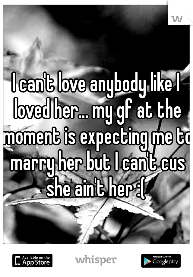 I can't love anybody like I loved her... my gf at the moment is expecting me to marry her but I can't cus she ain't her :( 