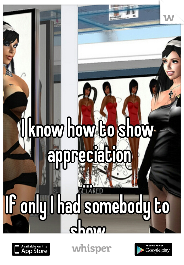 I know how to show appreciation
...
If only I had somebody to show.