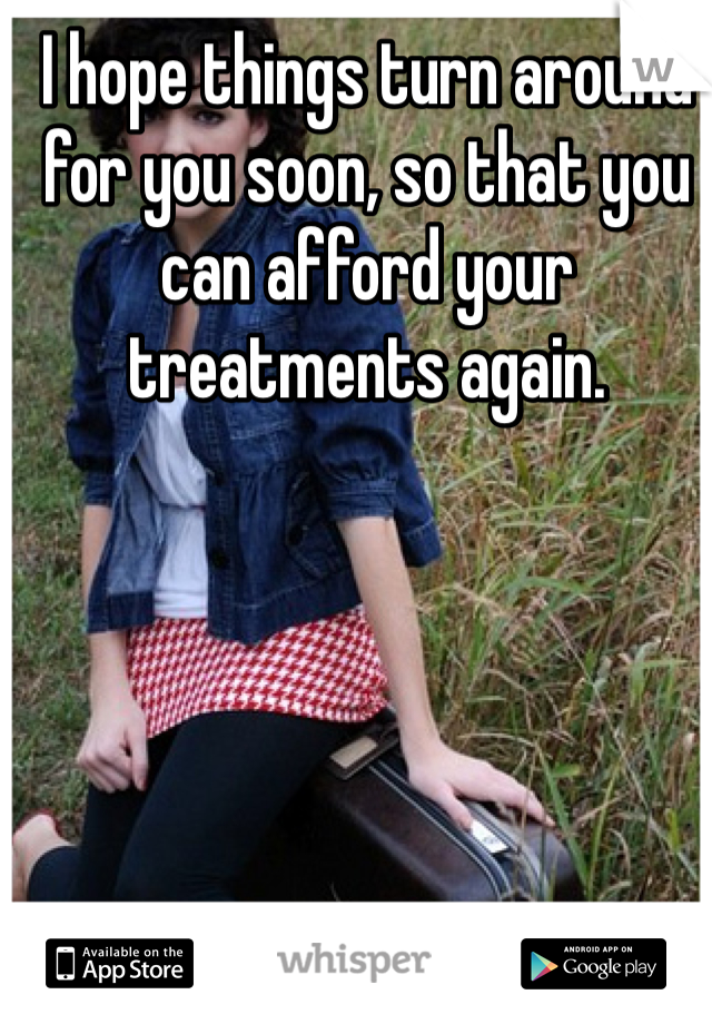 I hope things turn around for you soon, so that you can afford your treatments again. 