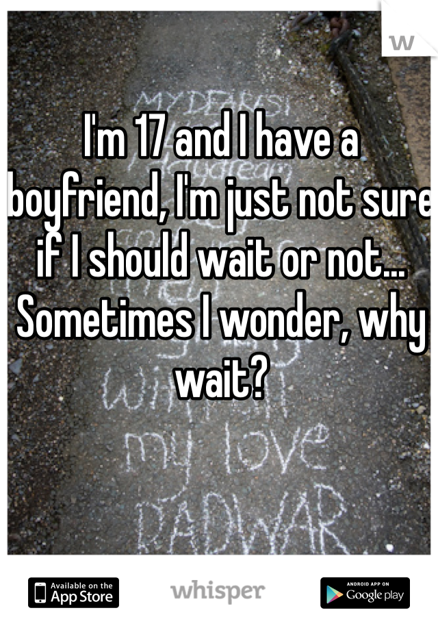 I'm 17 and I have a boyfriend, I'm just not sure if I should wait or not... Sometimes I wonder, why wait? 