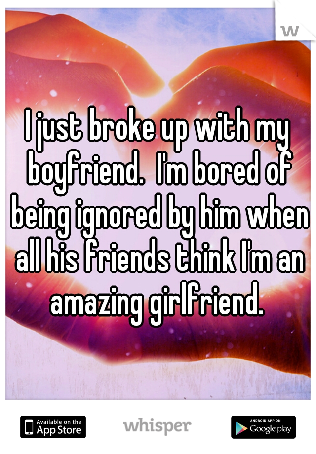I just broke up with my boyfriend.  I'm bored of being ignored by him when all his friends think I'm an amazing girlfriend. 