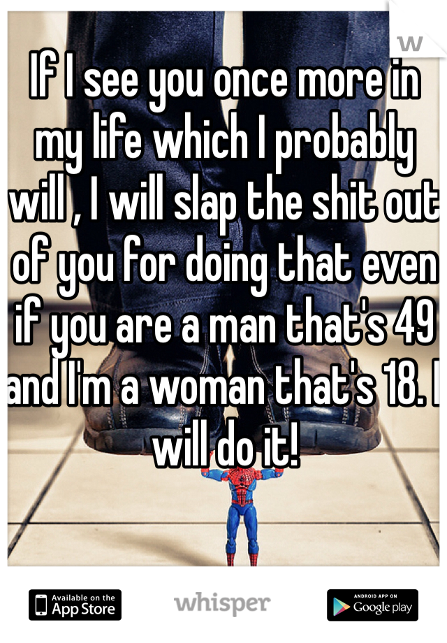 If I see you once more in my life which I probably will , I will slap the shit out of you for doing that even if you are a man that's 49 and I'm a woman that's 18. I will do it!