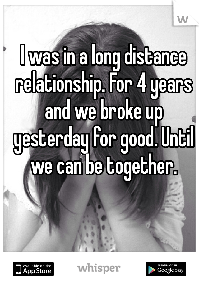 I was in a long distance relationship. For 4 years and we broke up yesterday for good. Until we can be together. 