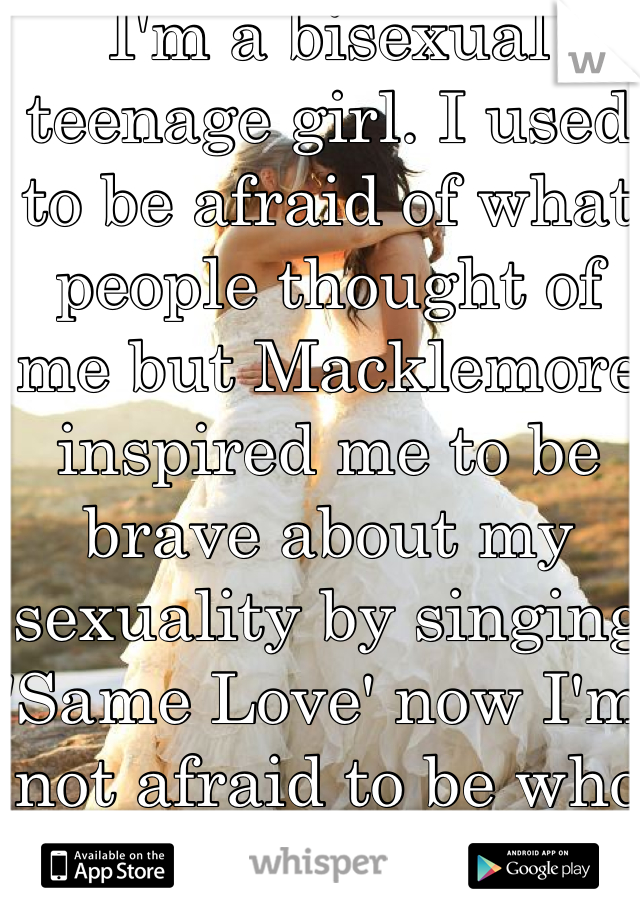 I'm a bisexual teenage girl. I used to be afraid of what people thought of me but Macklemore inspired me to be brave about my sexuality by singing 'Same Love' now I'm not afraid to be who I am.