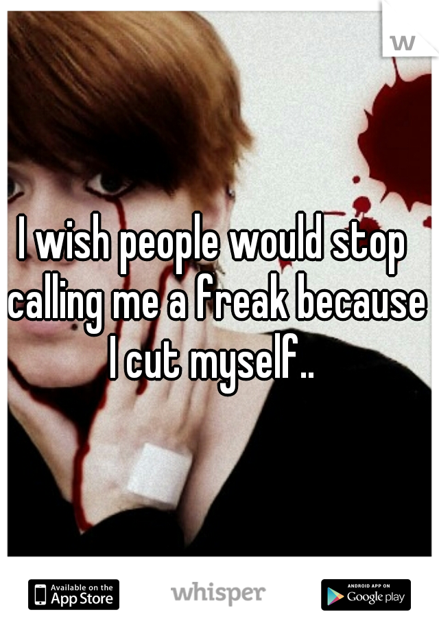 I wish people would stop calling me a freak because I cut myself.. 
