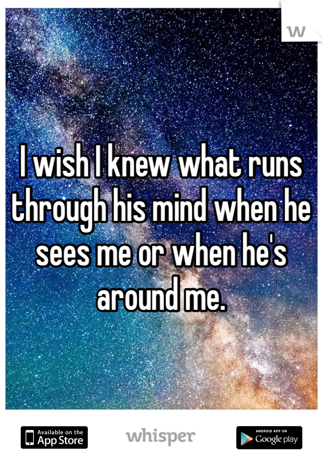I wish I knew what runs through his mind when he sees me or when he's around me.