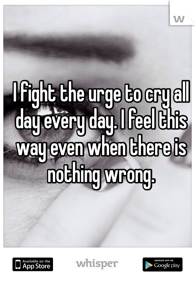 I fight the urge to cry all day every day. I feel this way even when there is nothing wrong. 