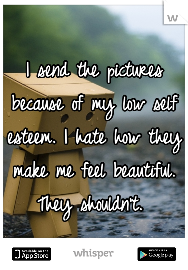 I send the pictures because of my low self esteem. I hate how they make me feel beautiful. They shouldn't. 