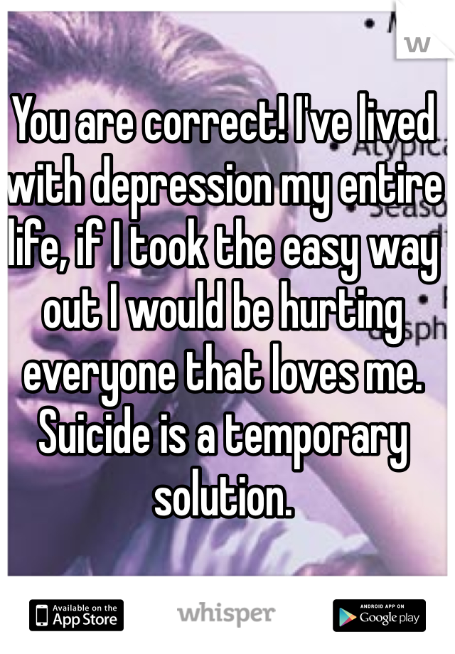You are correct! I've lived with depression my entire life, if I took the easy way out I would be hurting everyone that loves me. Suicide is a temporary solution. 