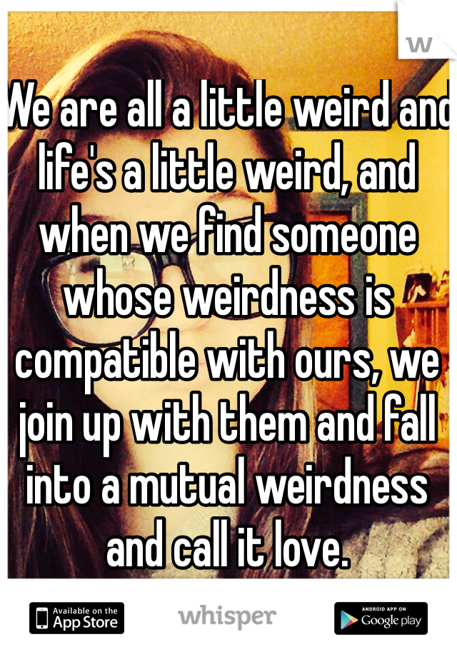 We are all a little weird and life's a little weird, and when we find someone whose weirdness is compatible with ours, we join up with them and fall into a mutual weirdness and call it love.
