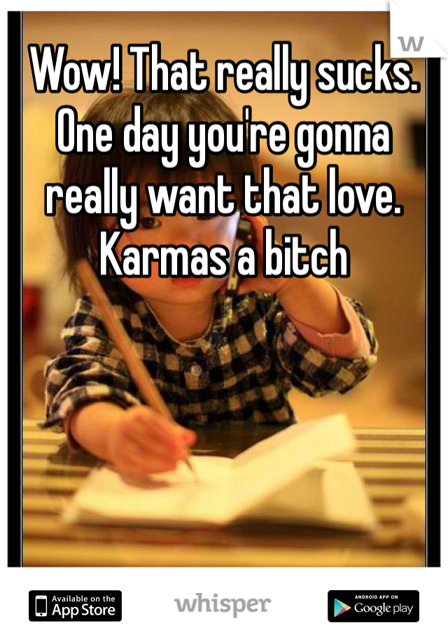 Wow! That really sucks. One day you're gonna really want that love. Karmas a bitch