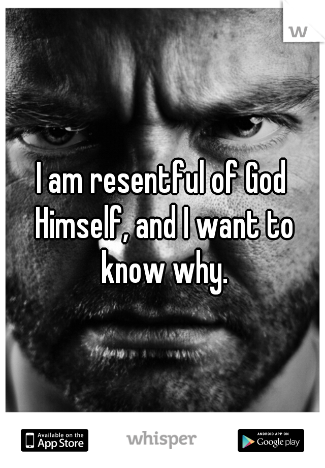 I am resentful of God Himself, and I want to know why.