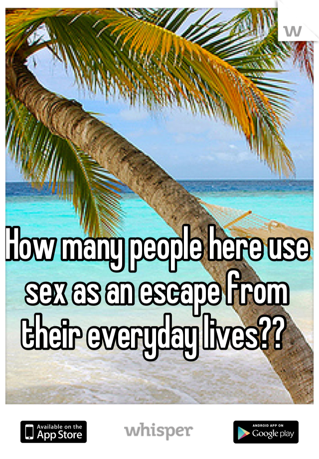 How many people here use sex as an escape from their everyday lives?? 
