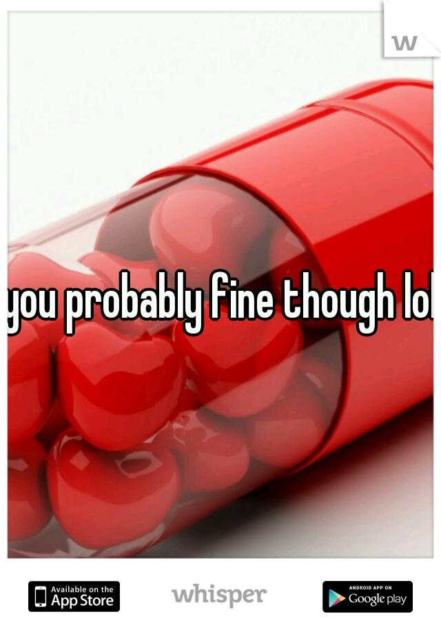 you probably fine though lol
