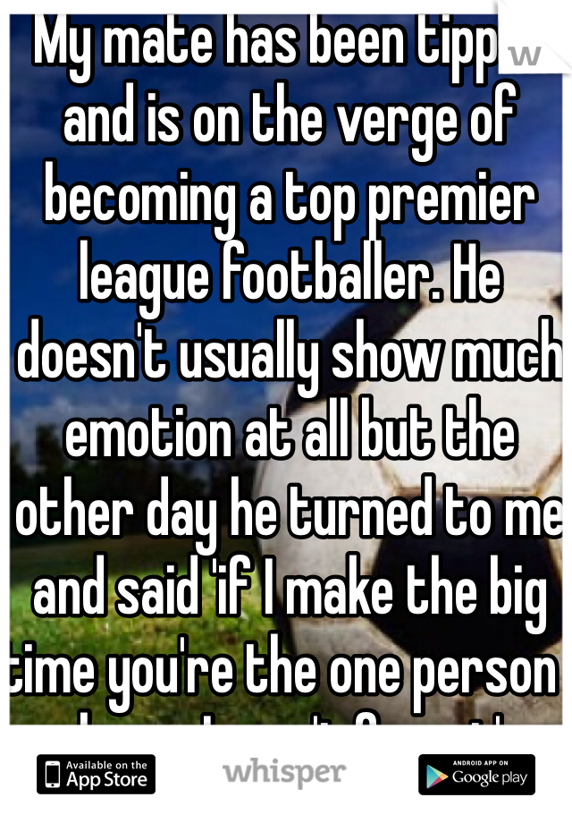 My mate has been tipped and is on the verge of becoming a top premier league footballer. He doesn't usually show much emotion at all but the other day he turned to me and said 'if I make the big time you're the one person I know I won't forget' 