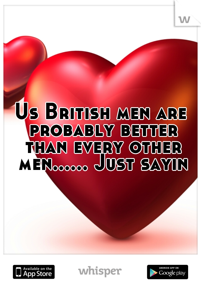 Us British men are probably better than every other men...... Just sayin